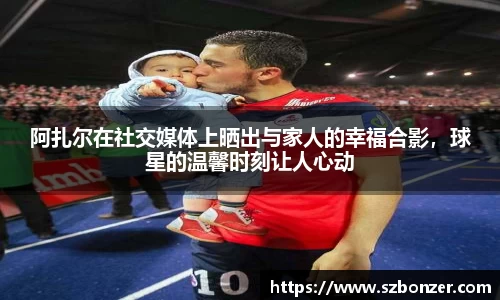 阿扎尔在社交媒体上晒出与家人的幸福合影，球星的温馨时刻让人心动