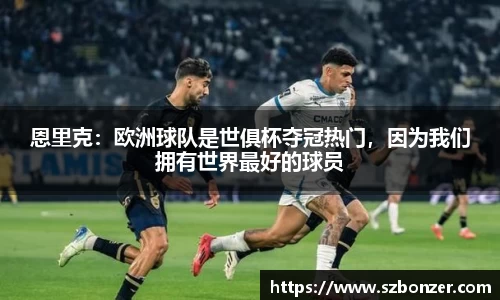 恩里克：欧洲球队是世俱杯夺冠热门，因为我们拥有世界最好的球员