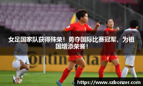 女足国家队获得殊荣！勇夺国际比赛冠军，为祖国增添荣誉！