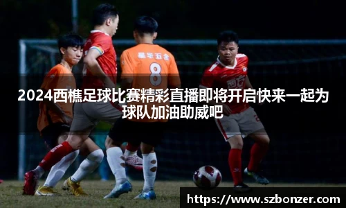 2024西樵足球比赛精彩直播即将开启快来一起为球队加油助威吧