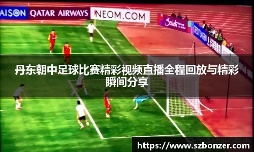 丹东朝中足球比赛精彩视频直播全程回放与精彩瞬间分享